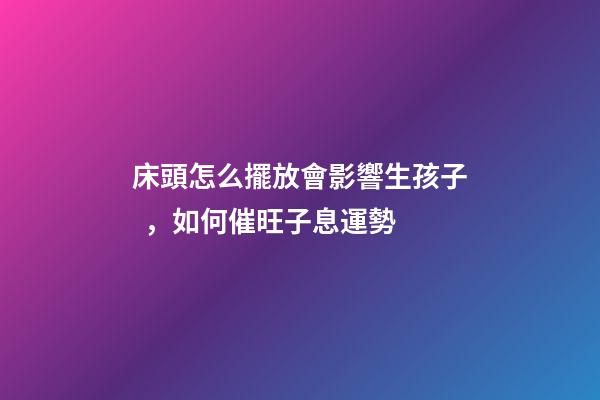 床頭怎么擺放會影響生孩子，如何催旺子息運勢